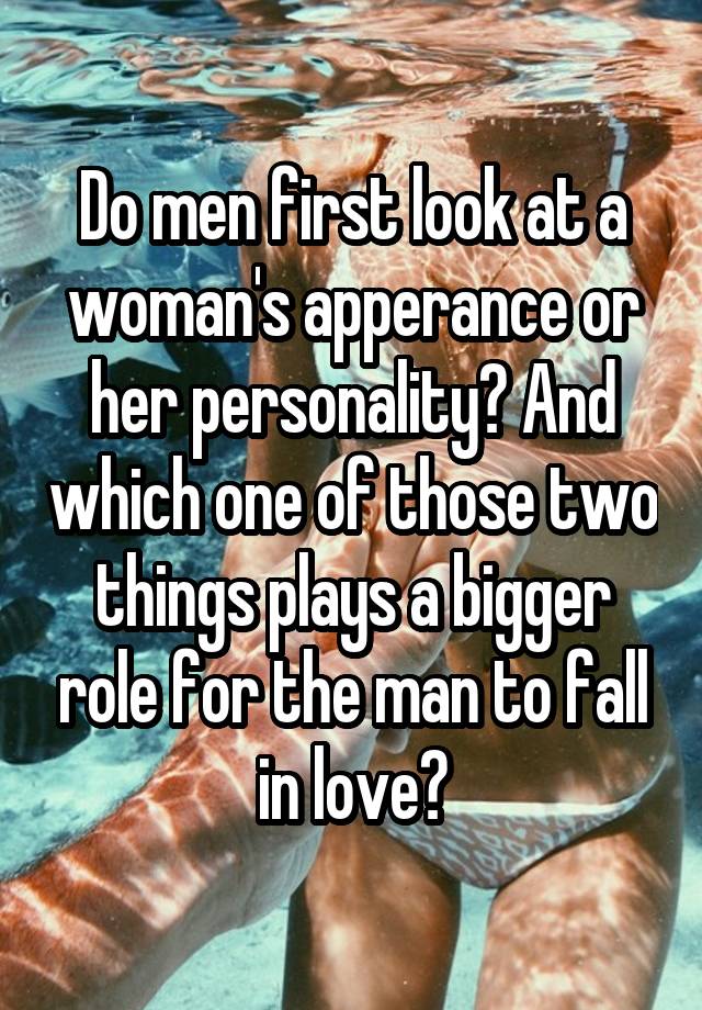 Do men first look at a woman's apperance or her personality? And which one of those two things plays a bigger role for the man to fall in love?