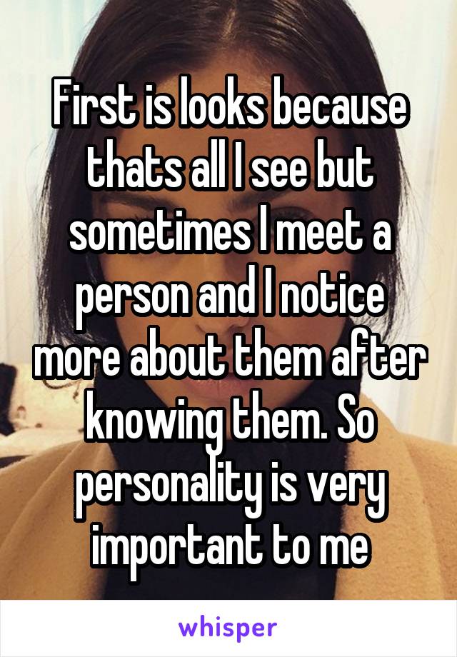 First is looks because thats all I see but sometimes I meet a person and I notice more about them after knowing them. So personality is very important to me