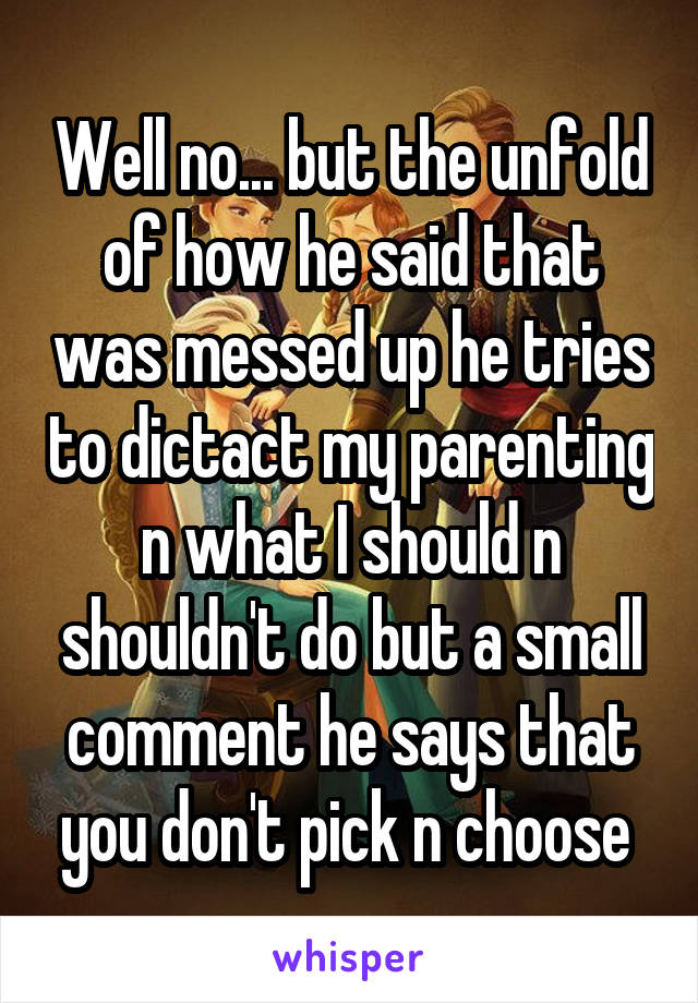 Well no... but the unfold of how he said that was messed up he tries to dictact my parenting n what I should n shouldn't do but a small comment he says that you don't pick n choose 