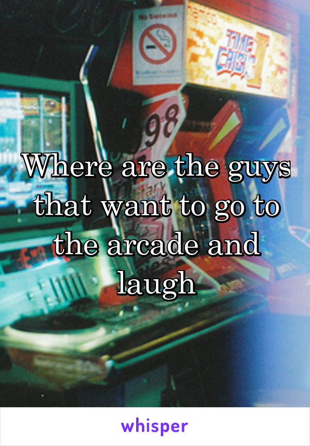 Where are the guys that want to go to the arcade and laugh