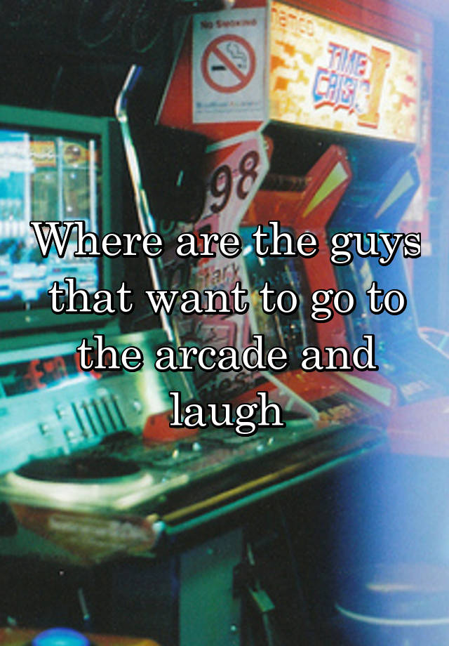 Where are the guys that want to go to the arcade and laugh