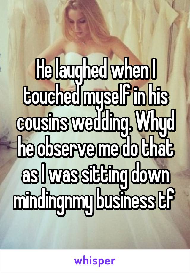 He laughed when I touched myself in his cousins wedding. Whyd he observe me do that as I was sitting down mindingnmy business tf 