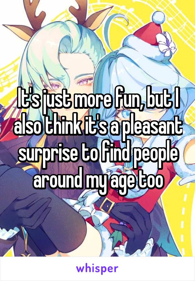 It's just more fun, but I also think it's a pleasant surprise to find people around my age too