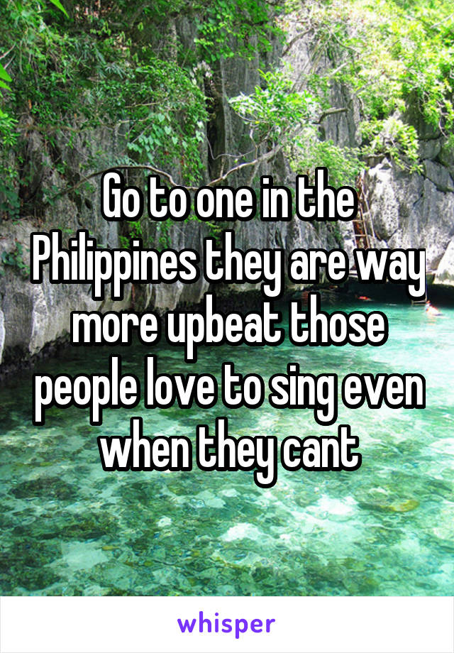 Go to one in the Philippines they are way more upbeat those people love to sing even when they cant