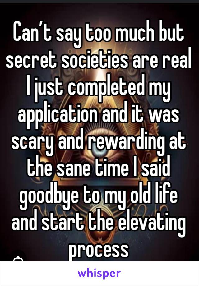 Can’t say too much but secret societies are real I just completed my application and it was scary and rewarding at the sane time I said goodbye to my old life and start the elevating process 