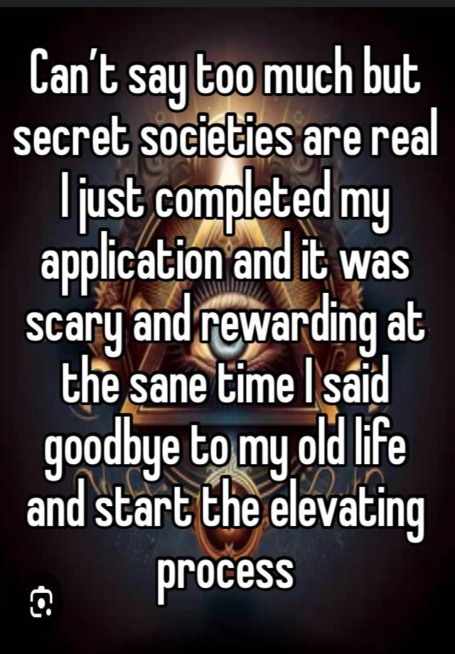 Can’t say too much but secret societies are real I just completed my application and it was scary and rewarding at the sane time I said goodbye to my old life and start the elevating process 