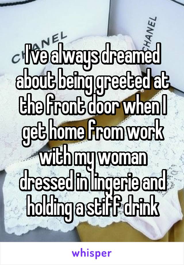 I've always dreamed about being greeted at the front door when I get home from work with my woman dressed in lingerie and holding a stiff drink