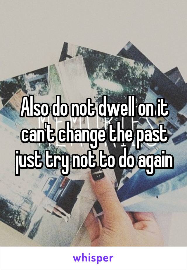 Also do not dwell on it can't change the past just try not to do again