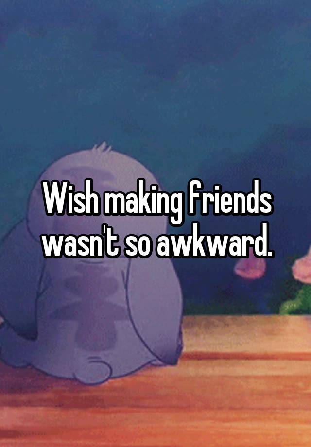 Wish making friends wasn't so awkward.