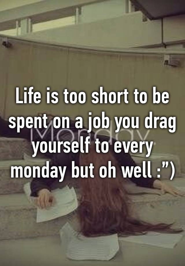 Life is too short to be spent on a job you drag yourself to every monday but oh well :”)