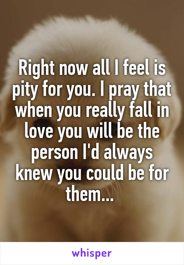 Right now all I feel is pity for you. I pray that when you really fall in love you will be the person I'd always knew you could be for them... 