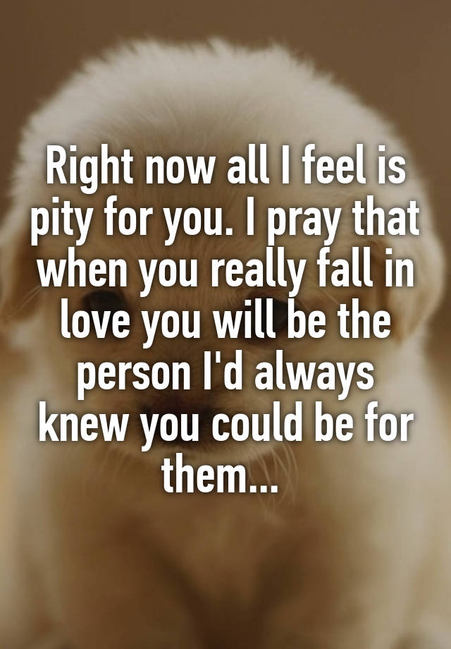 Right now all I feel is pity for you. I pray that when you really fall in love you will be the person I'd always knew you could be for them... 