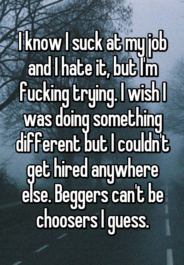 I know I suck at my job and I hate it, but I'm fucking trying. I wish I was doing something different but I couldn't get hired anywhere else. Beggers can't be choosers I guess.