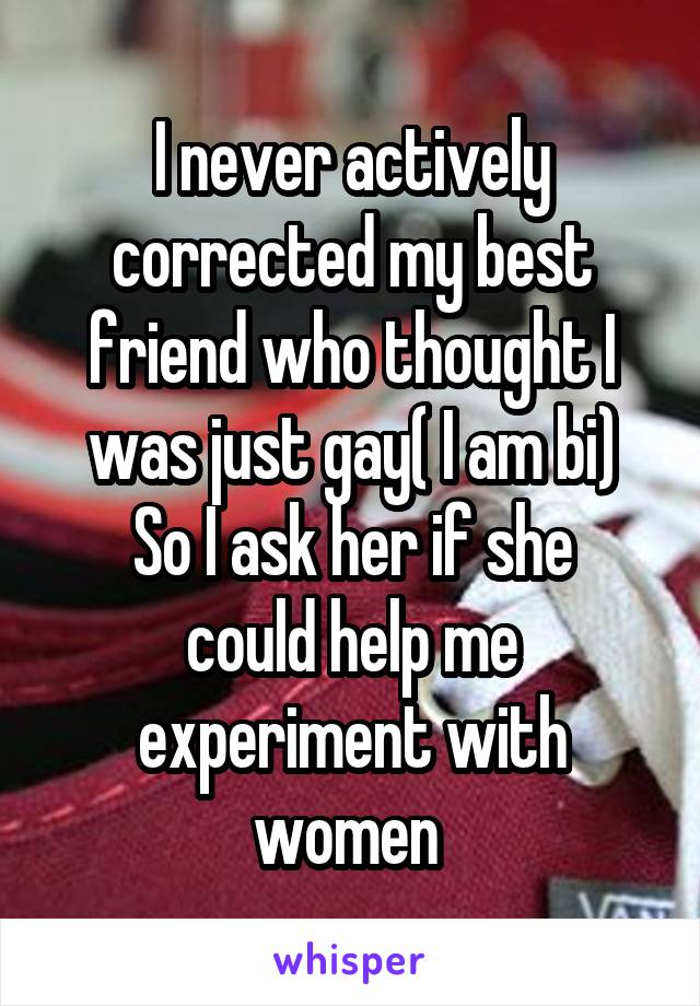 I never actively corrected my best friend who thought I was just gay( I am bi)
So I ask her if she could help me experiment with women 