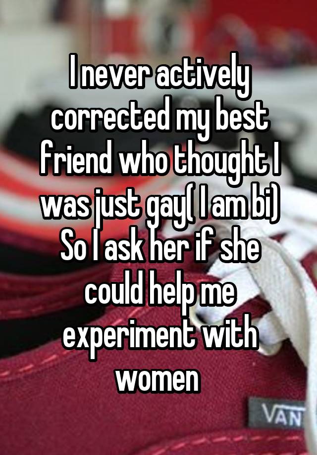 I never actively corrected my best friend who thought I was just gay( I am bi)
So I ask her if she could help me experiment with women 