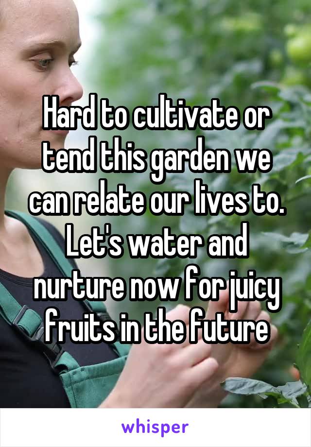 Hard to cultivate or tend this garden we can relate our lives to. Let's water and nurture now for juicy fruits in the future