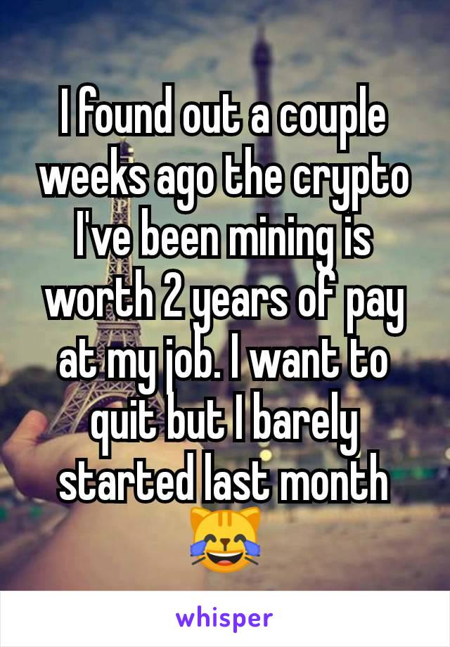 I found out a couple weeks ago the crypto I've been mining is worth 2 years of pay at my job. I want to quit but I barely started last month
😹