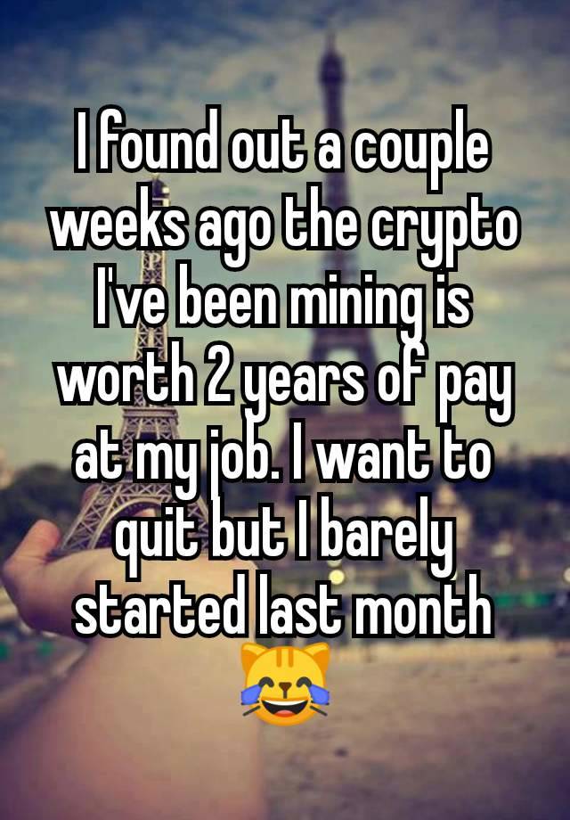 I found out a couple weeks ago the crypto I've been mining is worth 2 years of pay at my job. I want to quit but I barely started last month
😹