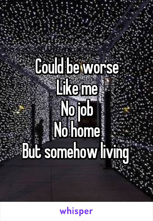 Could be worse
Like me
No job
No home
But somehow living 