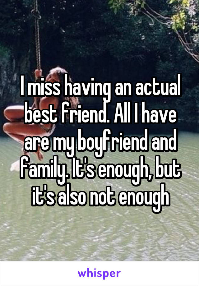 I miss having an actual best friend. All I have are my boyfriend and family. It's enough, but it's also not enough