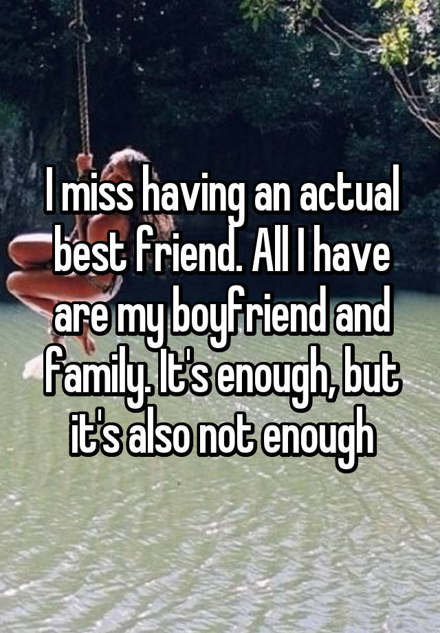 I miss having an actual best friend. All I have are my boyfriend and family. It's enough, but it's also not enough