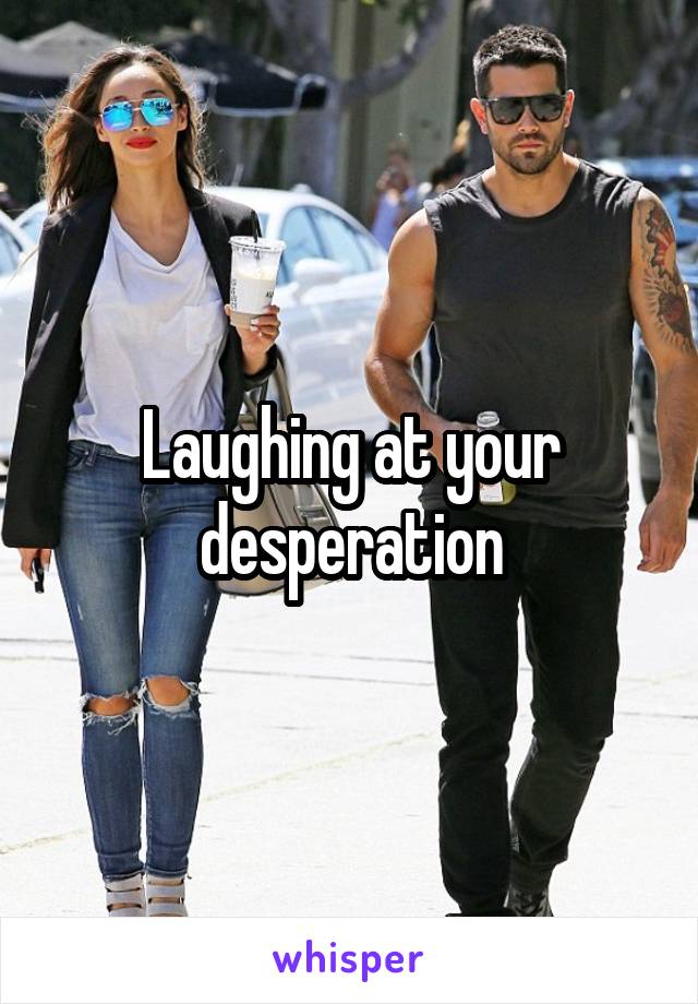 Laughing at your desperation