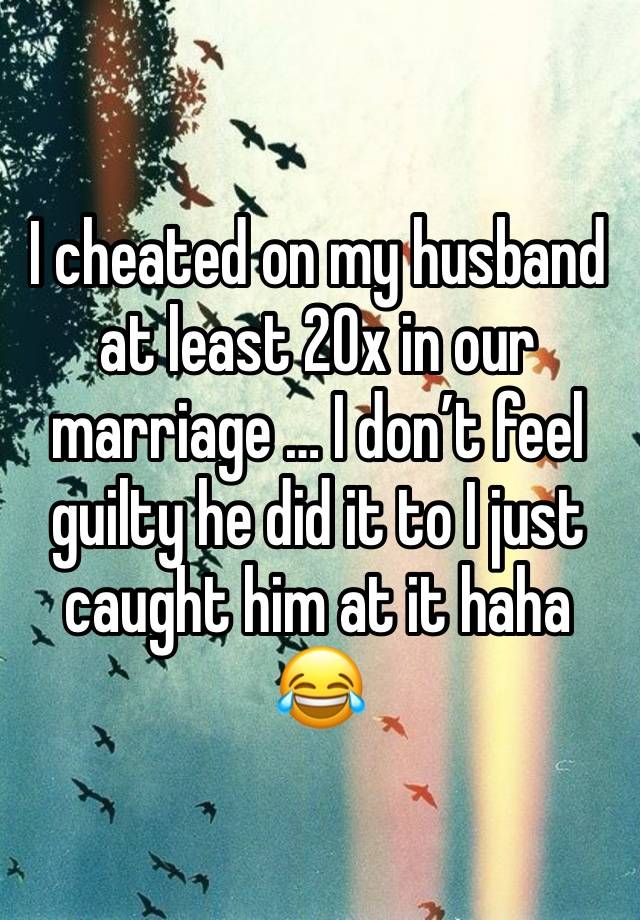 I cheated on my husband at least 20x in our marriage … I don’t feel guilty he did it to I just caught him at it haha 😂 