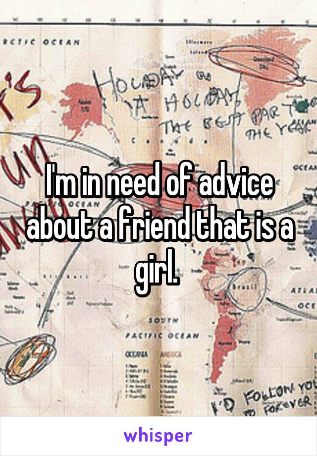 I'm in need of advice about a friend that is a girl. 