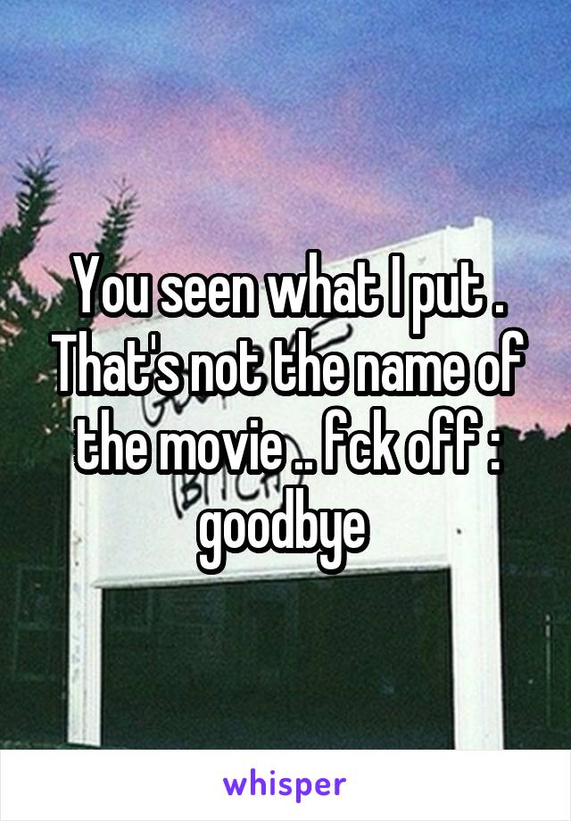 You seen what I put . That's not the name of the movie .. fck off : goodbye 