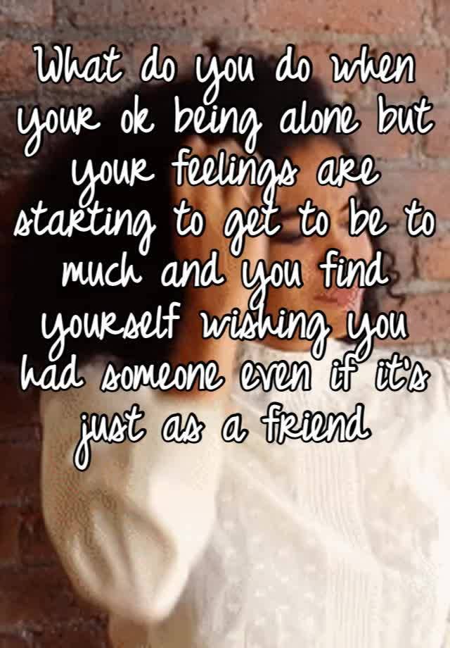 What do you do when your ok being alone but your feelings are starting to get to be to much and you find yourself wishing you had someone even if it’s just as a friend 