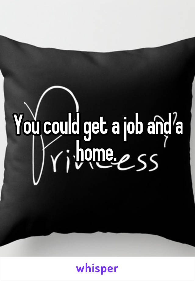 You could get a job and a home. 