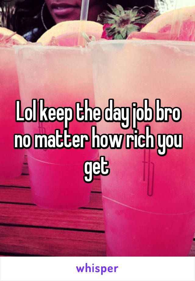 Lol keep the day job bro no matter how rich you get 