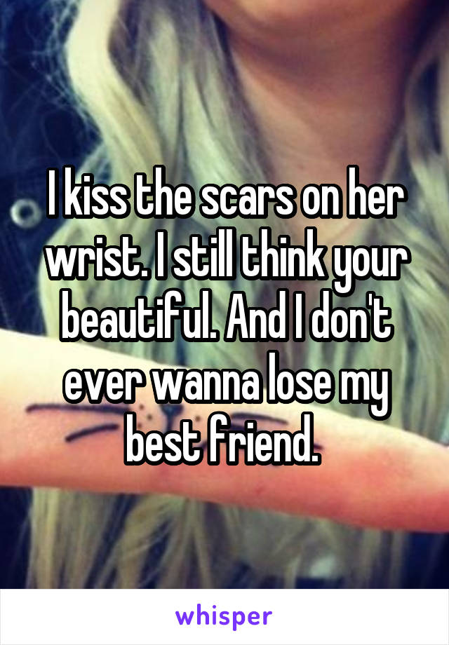 I kiss the scars on her wrist. I still think your beautiful. And I don't ever wanna lose my best friend. 