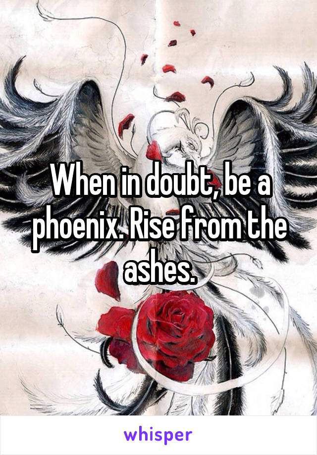 When in doubt, be a phoenix. Rise from the ashes.