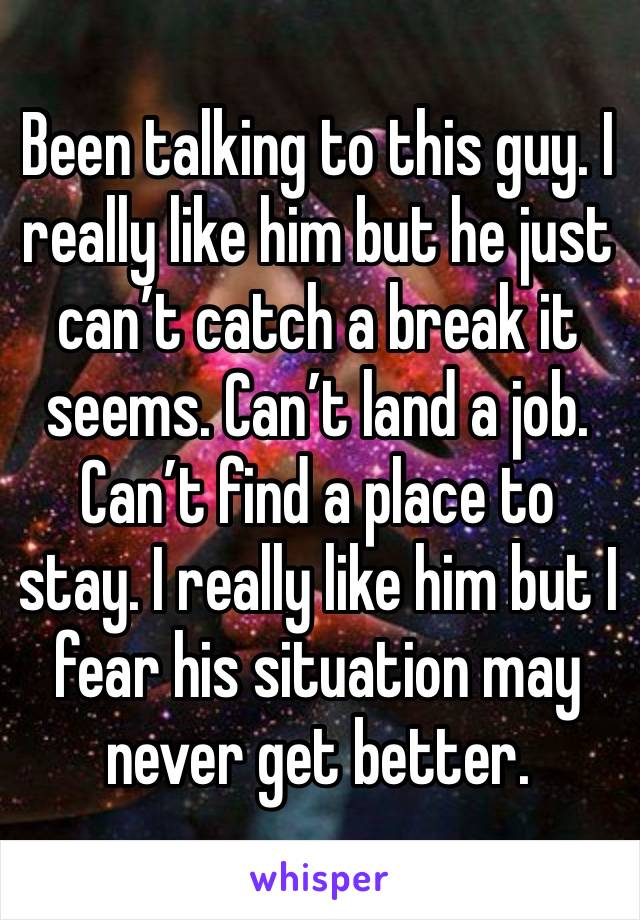 Been talking to this guy. I really like him but he just can’t catch a break it seems. Can’t land a job. Can’t find a place to stay. I really like him but I fear his situation may never get better. 