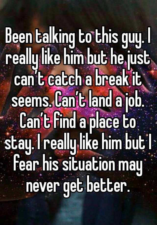 Been talking to this guy. I really like him but he just can’t catch a break it seems. Can’t land a job. Can’t find a place to stay. I really like him but I fear his situation may never get better. 