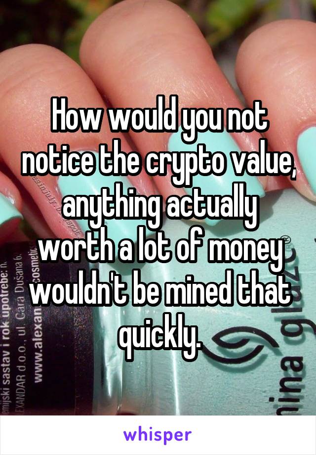 How would you not notice the crypto value, anything actually worth a lot of money wouldn't be mined that quickly.