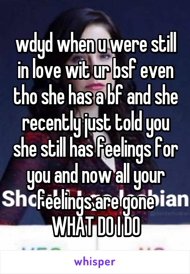 wdyd when u were still in love wit ur bsf even tho she has a bf and she recently just told you she still has feelings for you and now all your feelings are gone
WHAT DO I DO