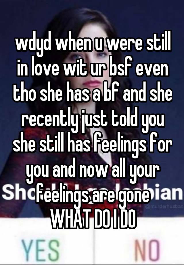 wdyd when u were still in love wit ur bsf even tho she has a bf and she recently just told you she still has feelings for you and now all your feelings are gone
WHAT DO I DO