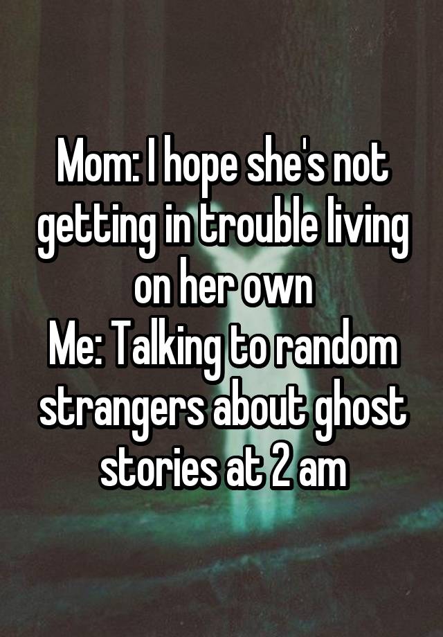 Mom: I hope she's not getting in trouble living on her own
Me: Talking to random strangers about ghost stories at 2 am