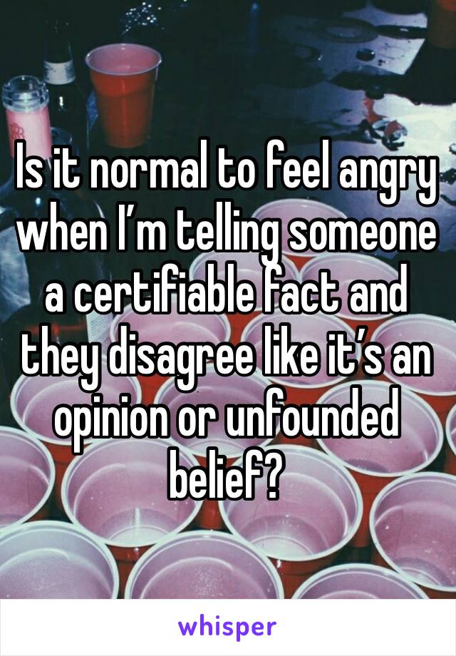 Is it normal to feel angry when I’m telling someone a certifiable fact and they disagree like it’s an opinion or unfounded belief? 