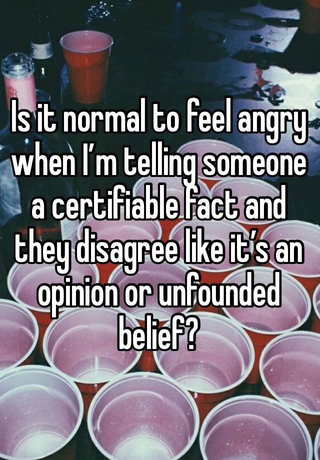 Is it normal to feel angry when I’m telling someone a certifiable fact and they disagree like it’s an opinion or unfounded belief? 