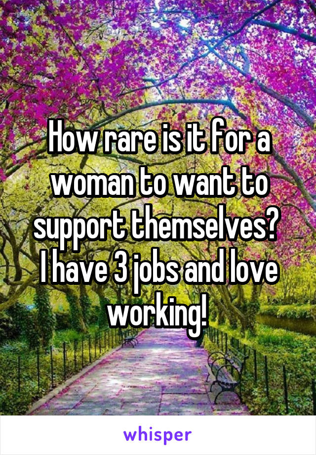 How rare is it for a woman to want to support themselves? 
I have 3 jobs and love working! 