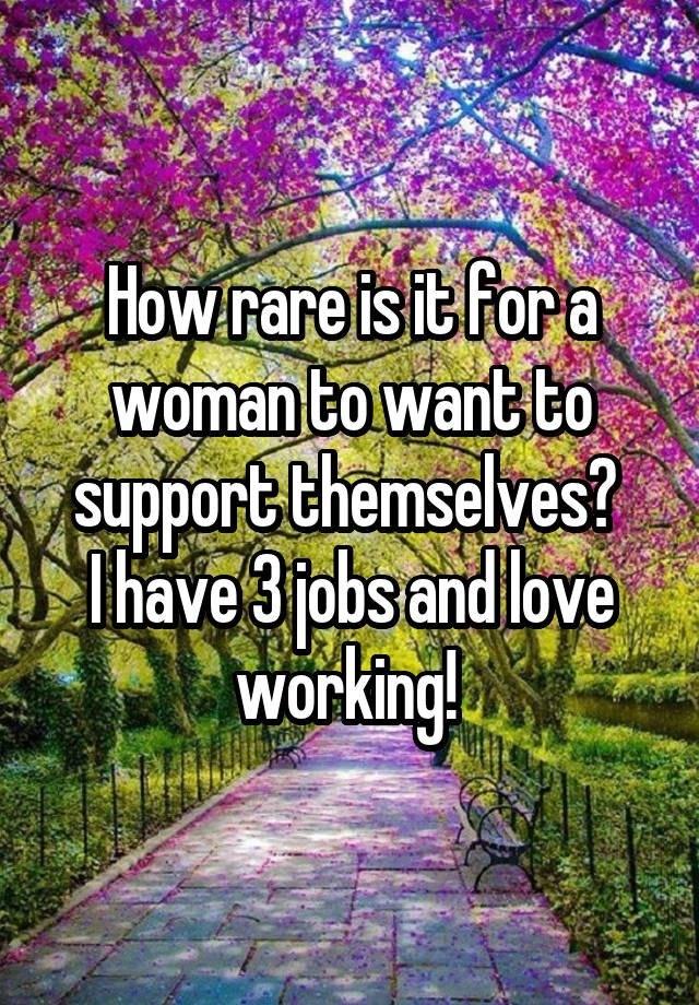 How rare is it for a woman to want to support themselves? 
I have 3 jobs and love working! 