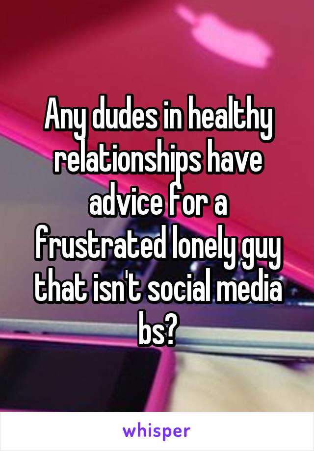 Any dudes in healthy relationships have advice for a frustrated lonely guy that isn't social media bs?