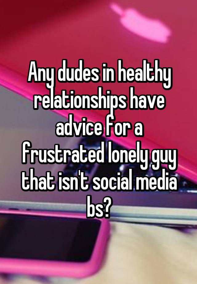 Any dudes in healthy relationships have advice for a frustrated lonely guy that isn't social media bs?