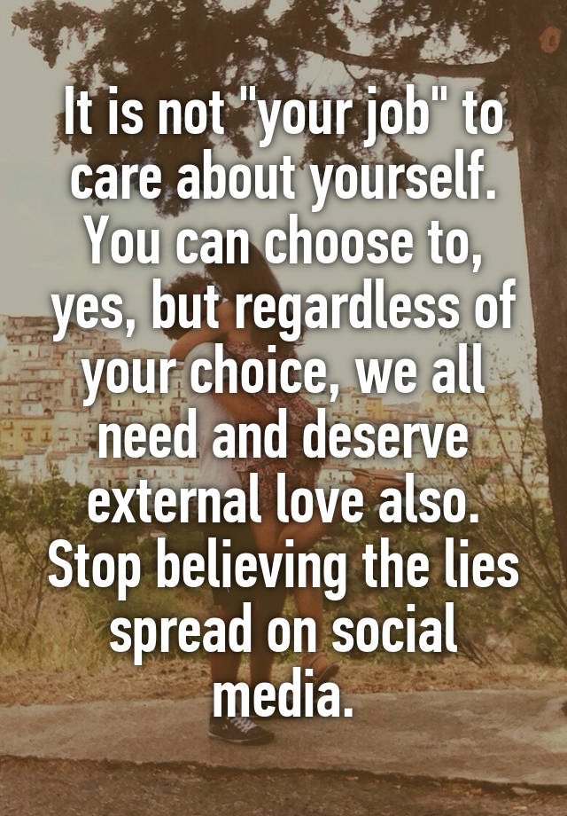 It is not "your job" to care about yourself. You can choose to, yes, but regardless of your choice, we all need and deserve external love also. Stop believing the lies spread on social media.