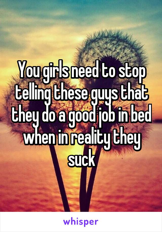 You girls need to stop telling these guys that they do a good job in bed when in reality they suck