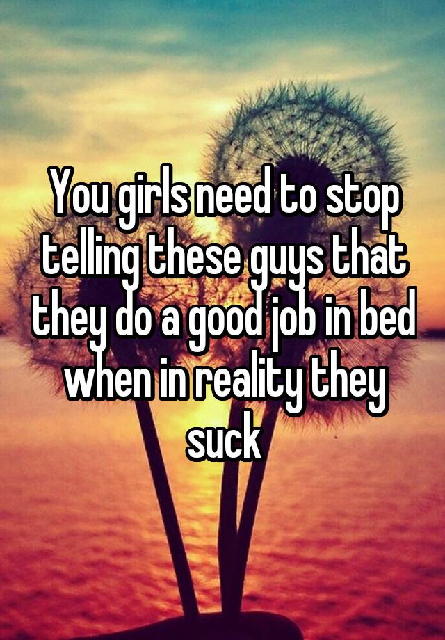 You girls need to stop telling these guys that they do a good job in bed when in reality they suck