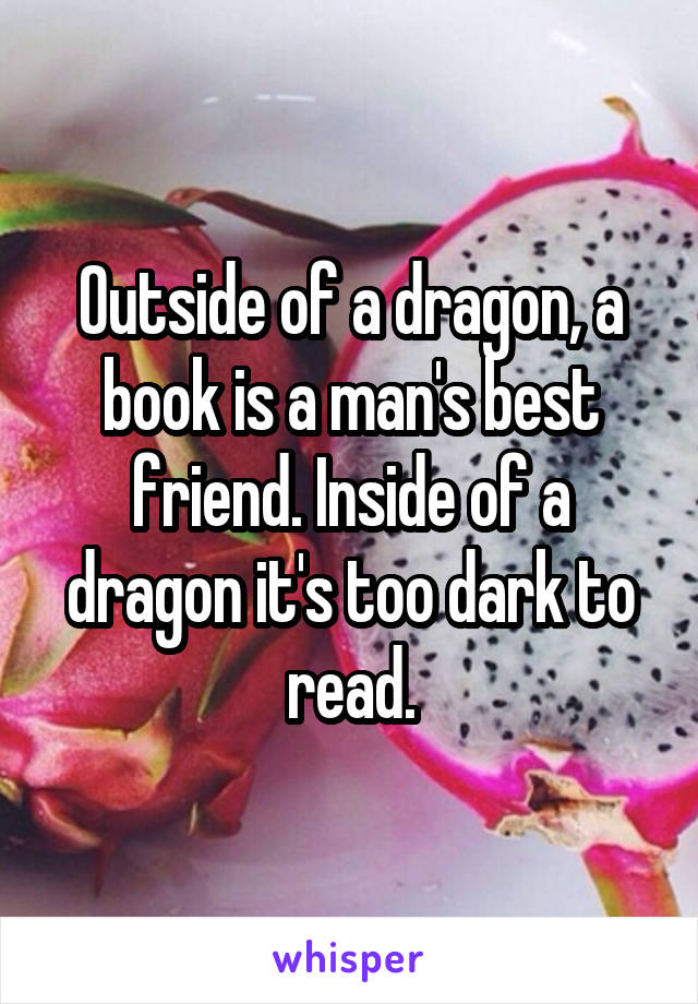 Outside of a dragon, a book is a man's best friend. Inside of a dragon it's too dark to read.